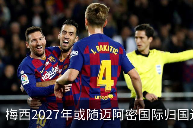 梅西2027年或随迈阿密国际归国进行友谊赛